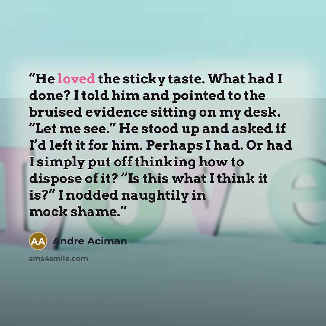 “He loved the sticky taste. What had I done? I told him and pointed to the bruised evidence sitting on my desk. “Let me see.” He stood up and asked if I’d left it for him. Perhaps I had. Or had I simply put off thinking how to dispose of it? “Is this what I think it is?” I nodded naughtily in mock…” quote by André Aciman