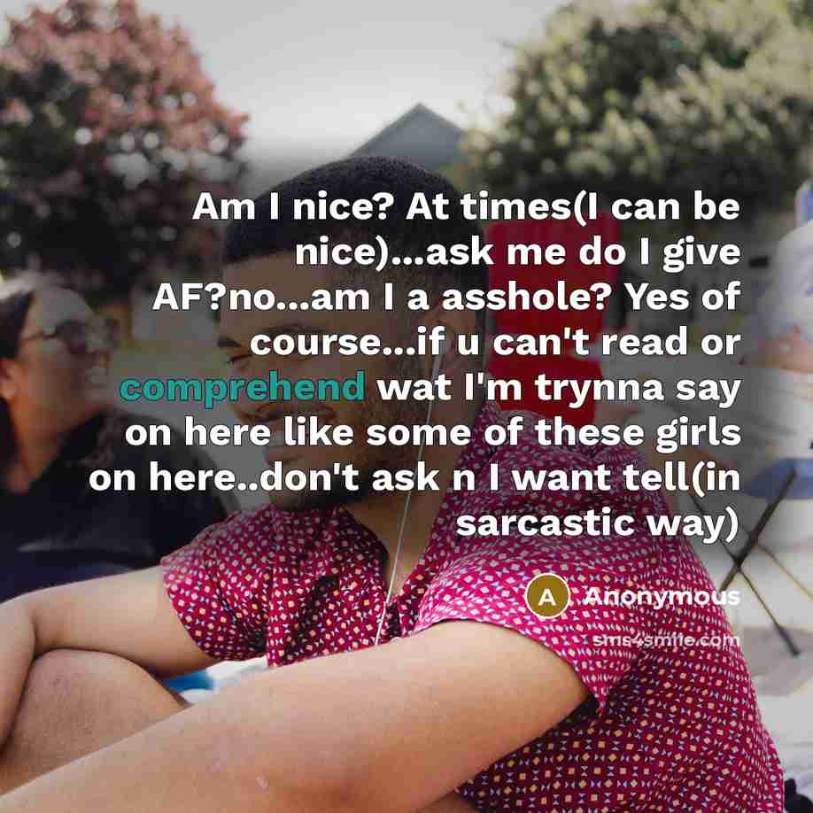 “Am I nice? At times(I can be nice)...ask me do I give AF?no...am I a asshole? Yes of course...if u can't read or comprehend wat I'm trynna say on here like some of these girls on here..don't ask n I want tell(in sarcastic way)” quote by Anonymous