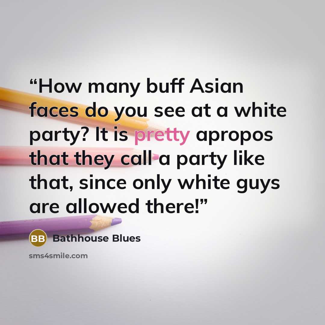 “How many buff Asian faces do you see at a white party? It is pretty apropos that they call a party like that, since only white guys are allowed there!” quote by Bathhouse Blues