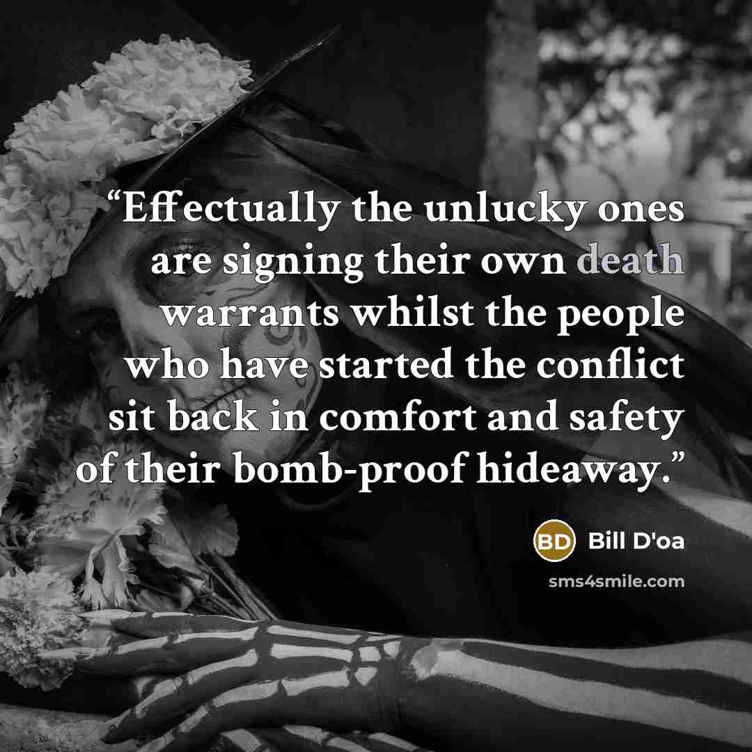 “Effectually the unlucky ones are signing their own death warrants whilst the people who have started the conflict sit back in comfort and safety of their bomb-proof hideaway.” quote by Bill D'oa