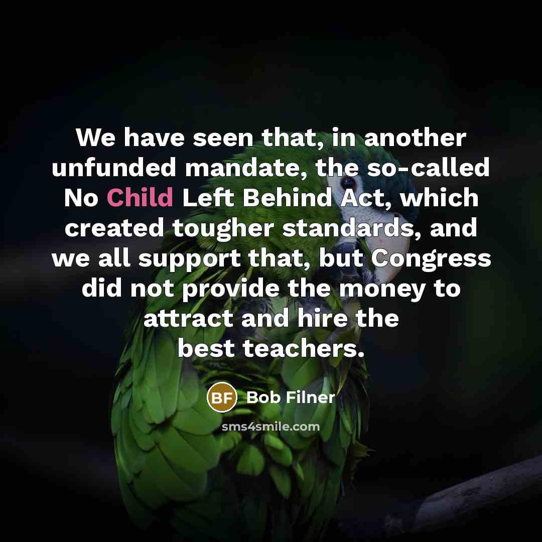 “We have seen that, in another unfunded mandate, the so-called No Child Left Behind Act, which created tougher standards, and we all support that, but Congress did not provide the money to attract and hire the best teachers.” quote by Bob Filner