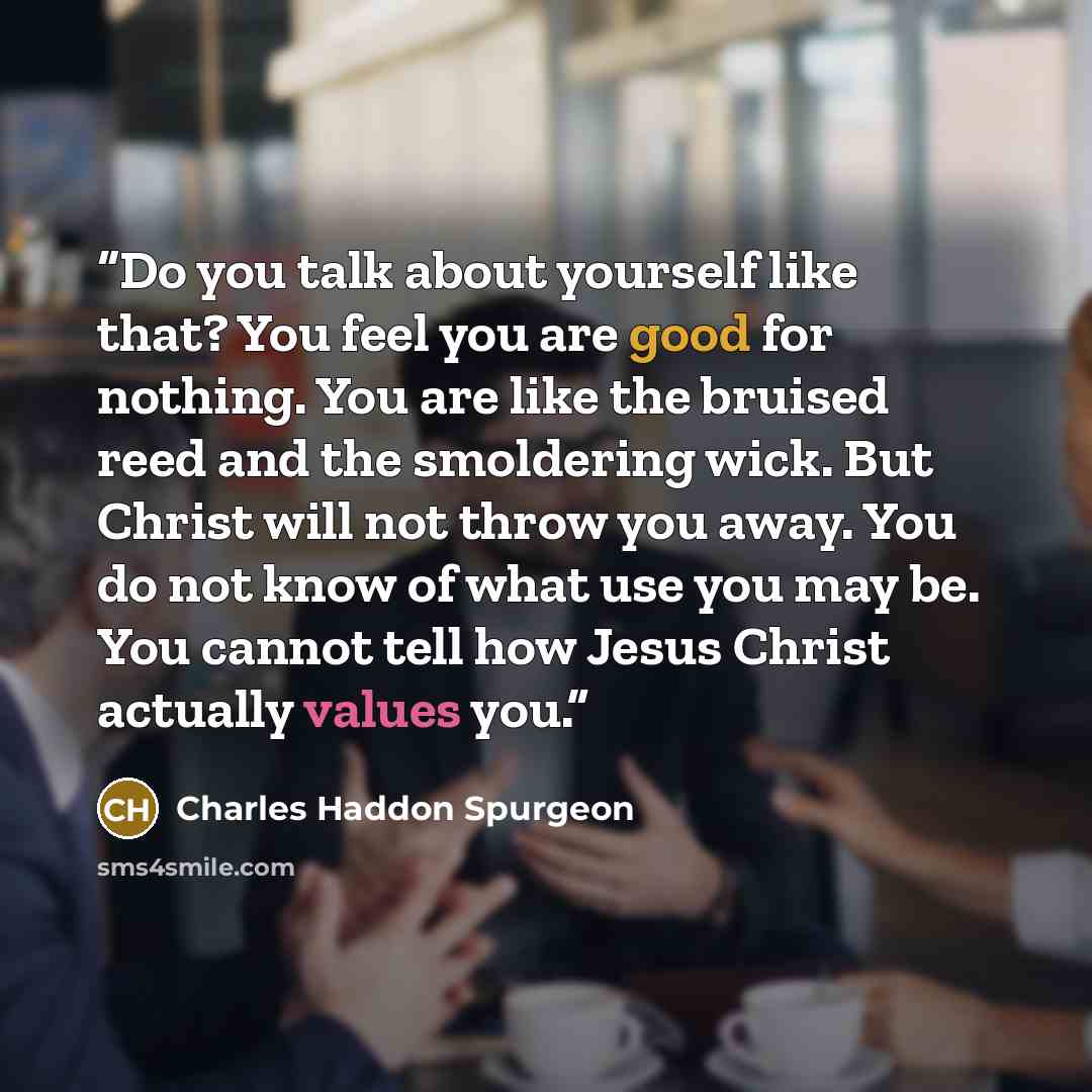 “Do you talk about yourself like that? You feel you are good for nothing. You are like the bruised reed and the smoldering wick. But Christ will not throw you away. You do not know of what use you may be. You cannot tell how Jesus Christ actually values you.” quote by Charles Haddon Spurgeon