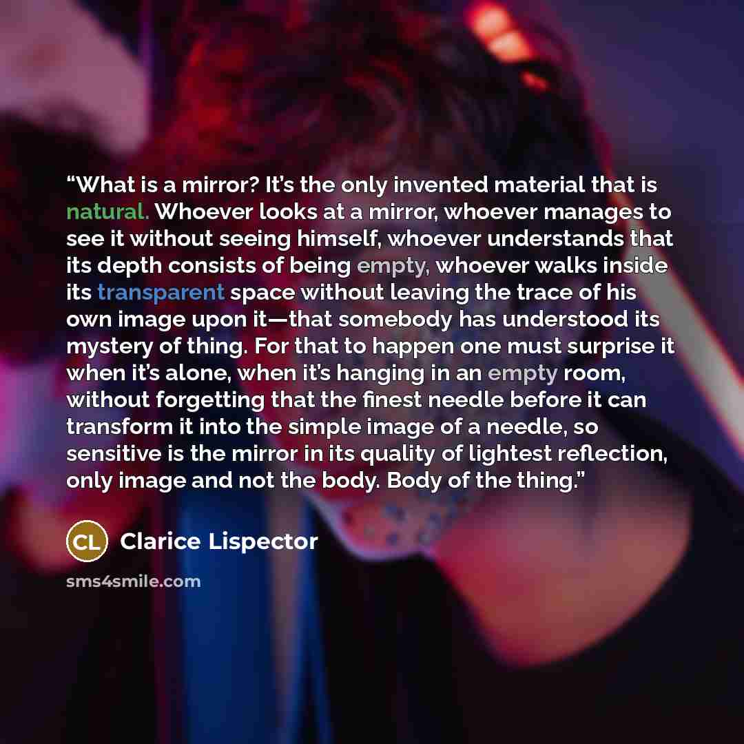 “What is a mirror? It’s the only invented material that is natural. Whoever looks at a mirror, whoever manages to see it without seeing himself, whoever understands that its depth consists of being empty, whoever walks inside its transparent space without leaving the trace of his own image upon…” quote by Clarice Lispector