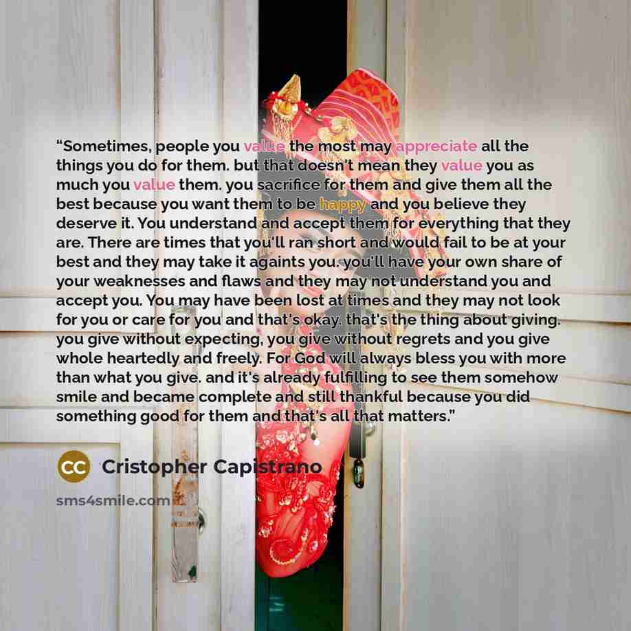“Sometimes, people you value the most may appreciate all the things you do for them. but that doesn't mean they value you as much you value them. you sacrifice for them and give them all the best because you want them to be happy and you believe they deserve it. You understand and accept them for…” quote by Cristopher Capistrano