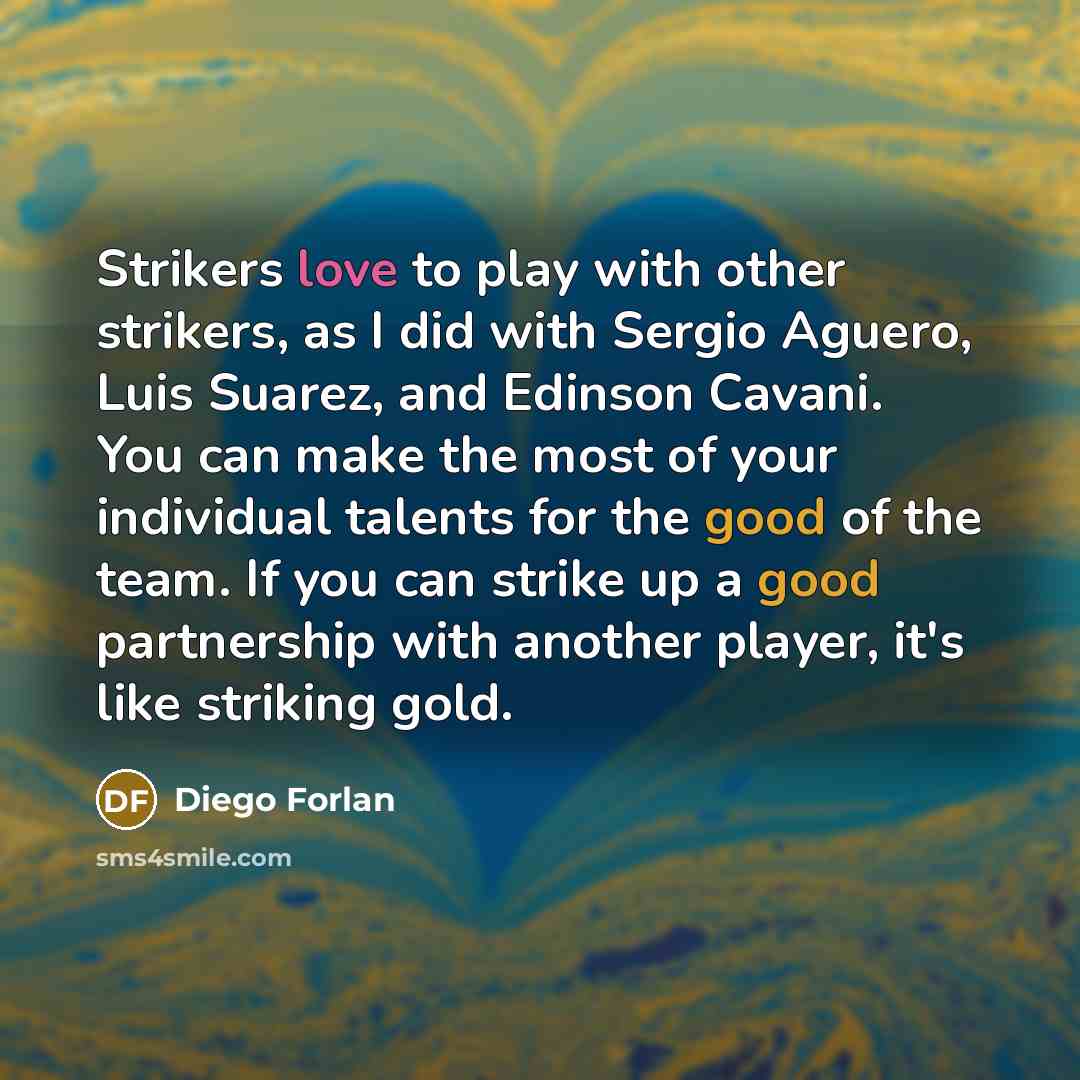 “Strikers love to play with other strikers, as I did with Sergio Aguero, Luis Suarez, and Edinson Cavani. You can make the most of your individual talents for the good of the team. If you can strike up a good partnership with another player, it's like striking gold.” quote by Diego Forlan