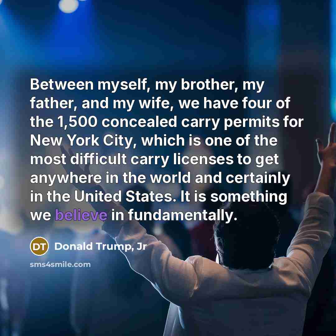 “Between myself, my brother, my father, and my wife, we have four of the 1,500 concealed carry permits for New York City, which is one of the most difficult carry licenses to get anywhere in the world and certainly in the United States. It is something we believe in fundamentally.” quote by Donald Trump, Jr