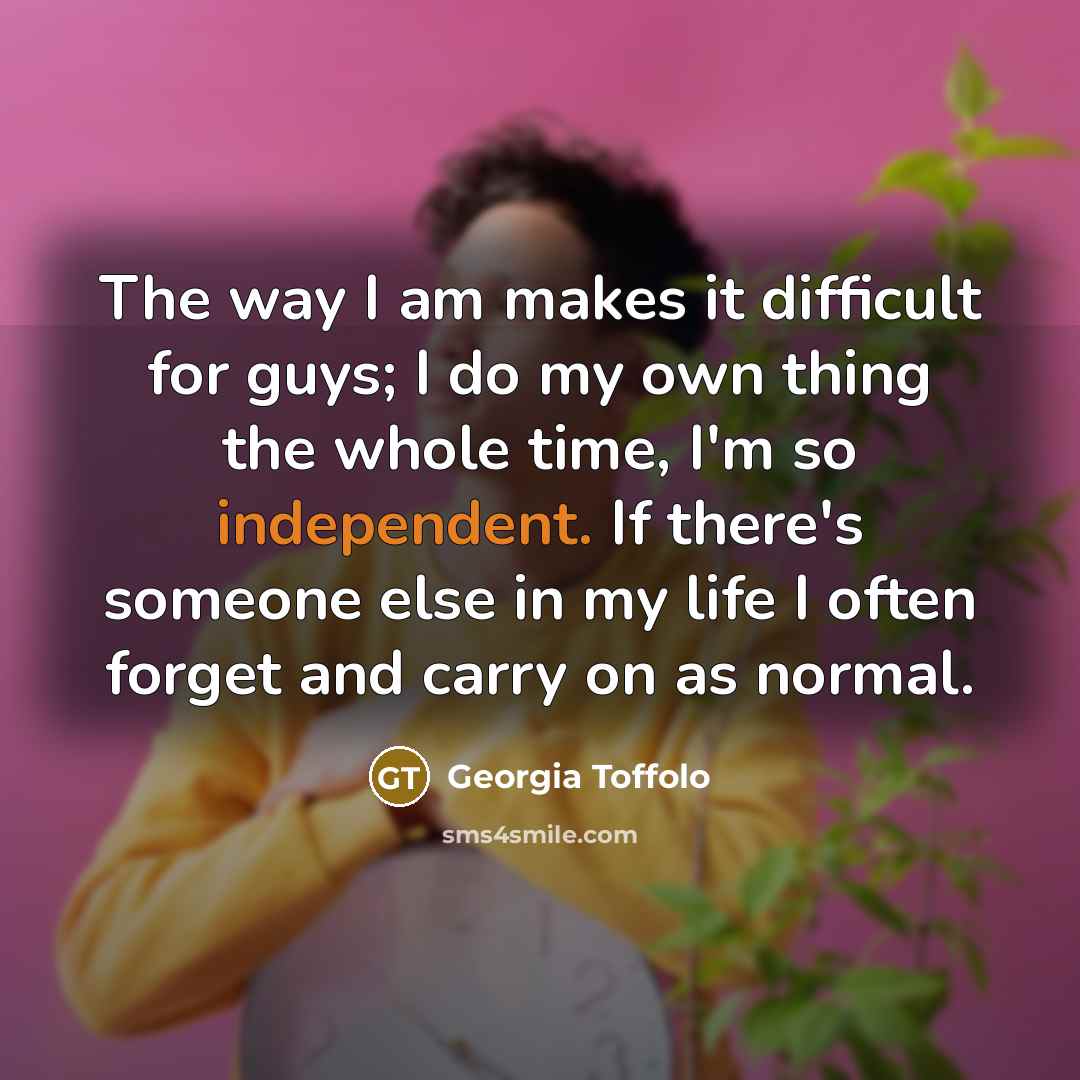 “The way I am makes it difficult for guys; I do my own thing the whole time, I'm so independent. If there's someone else in my life I often forget and carry on as normal.” quote by Georgia Toffolo
