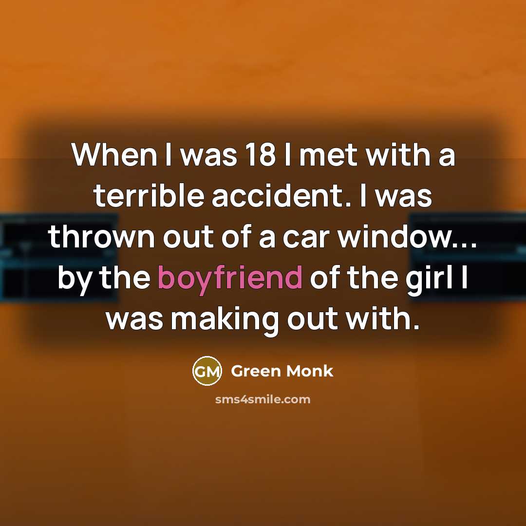 “When I was 18 I met with a terrible accident. I was thrown out of a car window... by the boyfriend of the girl I was making out with.” quote by Green Monk
