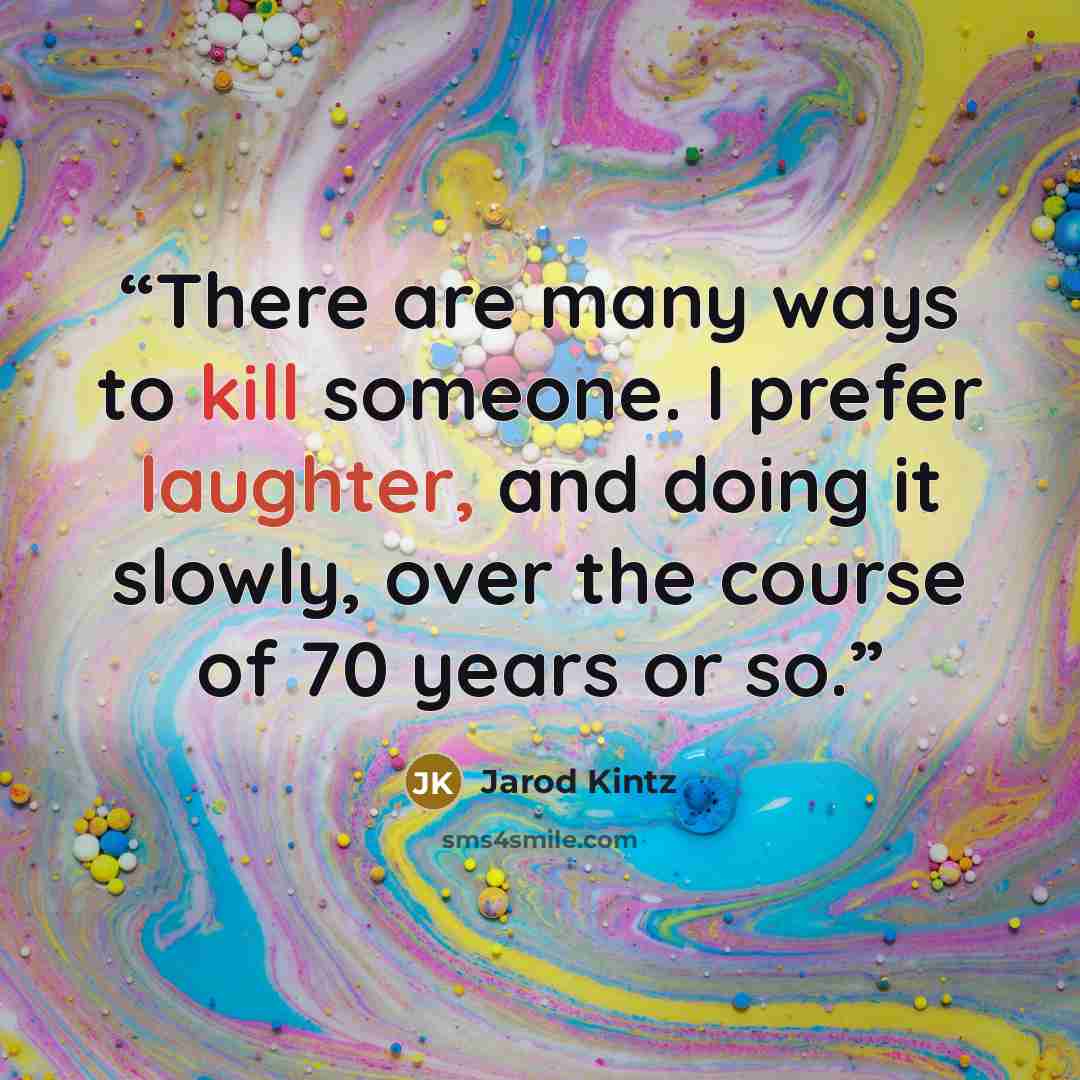 “There are many ways to kill someone. I prefer laughter, and doing it slowly, over the course of 70 years or so.” quote by Jarod Kintz