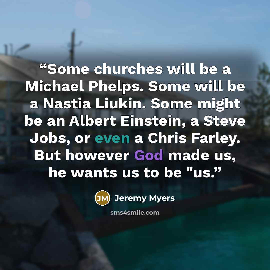 “Some churches will be a Michael Phelps. Some will be a Nastia Liukin. Some might be an Albert Einstein, a Steve Jobs, or even a Chris Farley. But however God made us, he wants us to be "us.” quote by Jeremy Myers