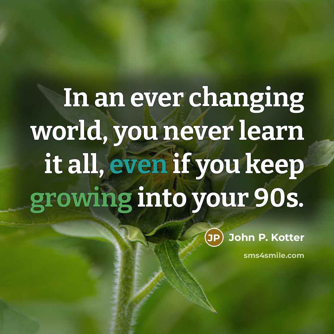 “In an ever changing world, you never learn it all, even if you keep growing into your 90s.” quote by John P. Kotter