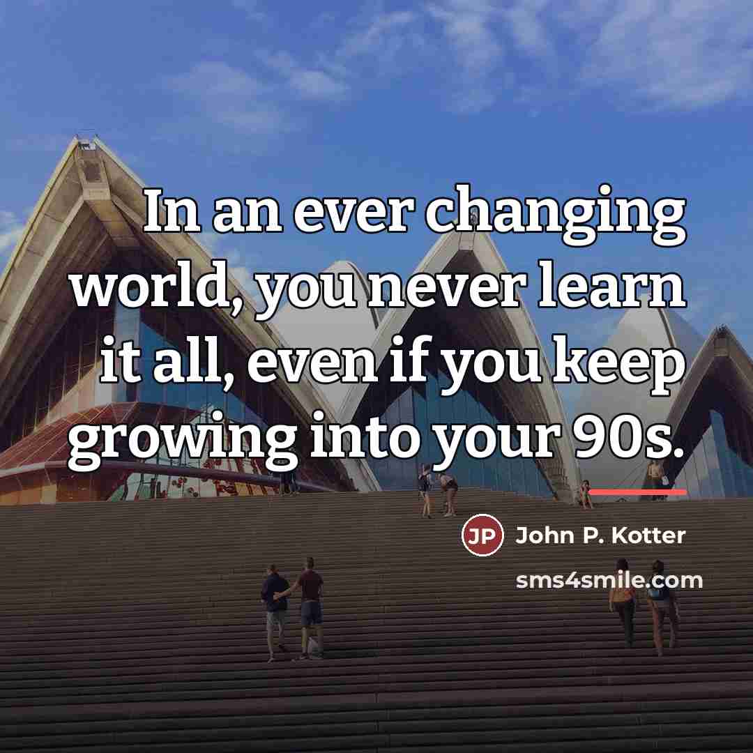 “In an ever changing world, you never learn it all,…” quote by John P. Kotter