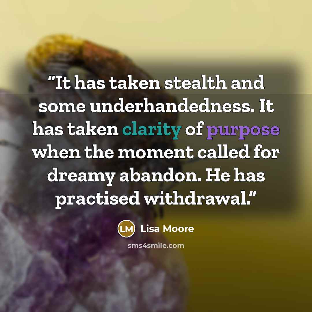 “It has taken stealth and some underhandedness. It has taken clarity of purpose when the moment called for dreamy abandon. He has practised withdrawal.” quote by Lisa Moore
