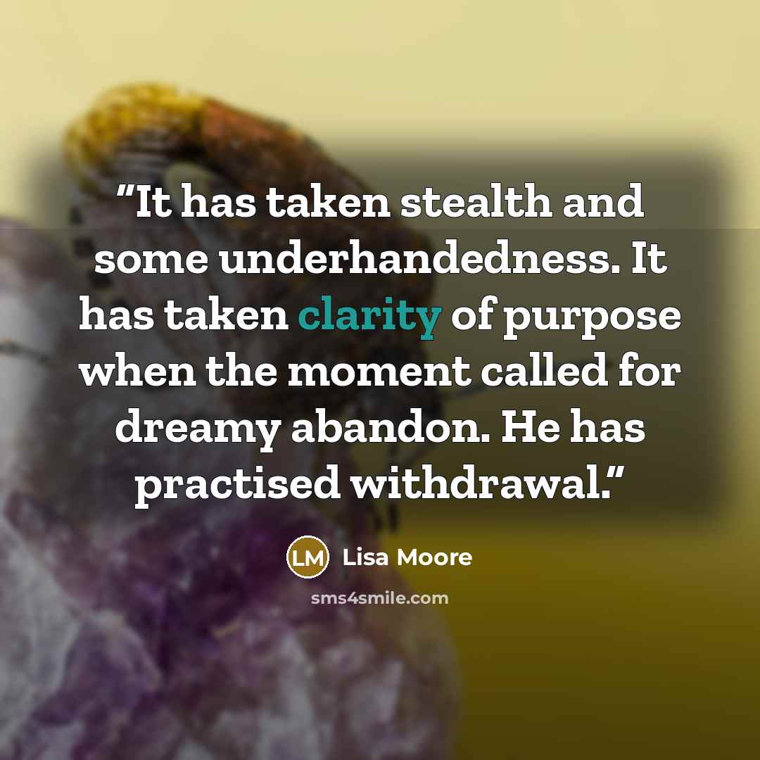 “It has taken stealth and some underhandedness. It has taken clarity of purpose when the moment called for dreamy abandon. He has practised withdrawal.” quote by Lisa Moore