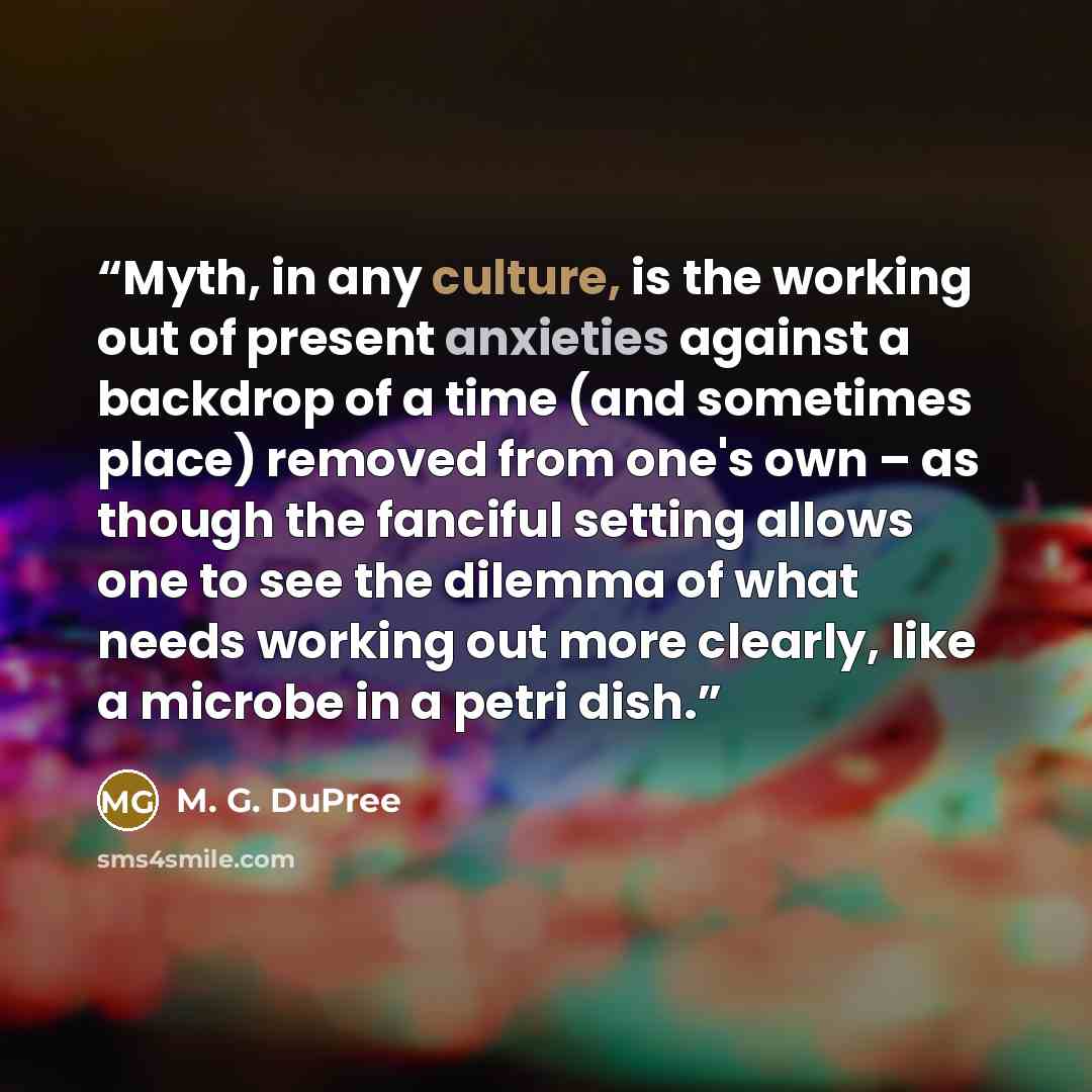 “Myth, in any culture, is the working out of present anxieties against a backdrop of a time (and sometimes place) removed from one's own – as though the fanciful setting allows one to see the dilemma of what needs working out more clearly, like a microbe in a petri dish.” quote by M. G. DuPree