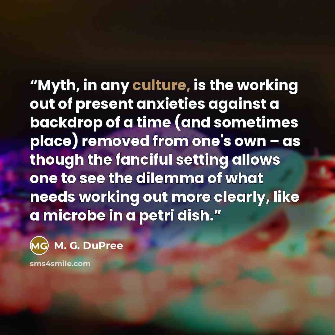 “Myth, in any culture, is the working out of present anxieties against a backdrop of a time (and sometimes place) removed from one's own – as though the fanciful setting allows one to see the dilemma of what needs working out more clearly, like a microbe in a petri dish.” quote by M. G. DuPree