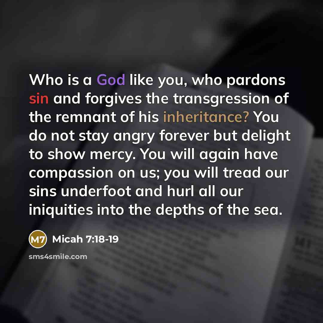 “Who is a God like you, who pardons sin and forgives the transgression of the remnant of his inheritance? You do not stay angry forever but delight to show mercy. You will again have compassion on us; you will tread our sins underfoot and hurl all our iniquities into the depths of the sea.” quote by Micah 7:18-19