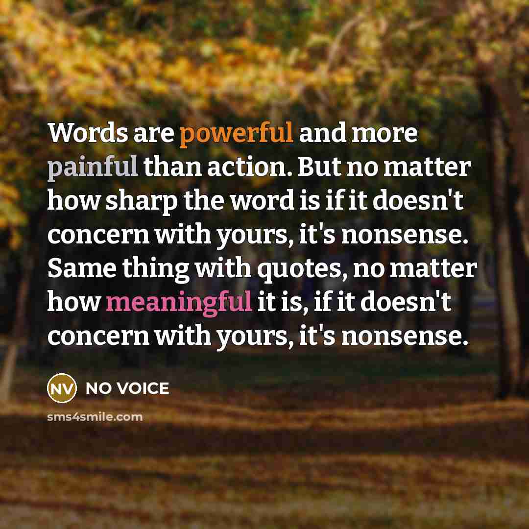 “Words are powerful and more painful than action. But no matter how sharp the word is if it doesn't concern with yours, it's nonsense. Same thing with quotes, no matter how meaningful it is, if it doesn't concern with yours, it's nonsense.” quote by NO VOICE