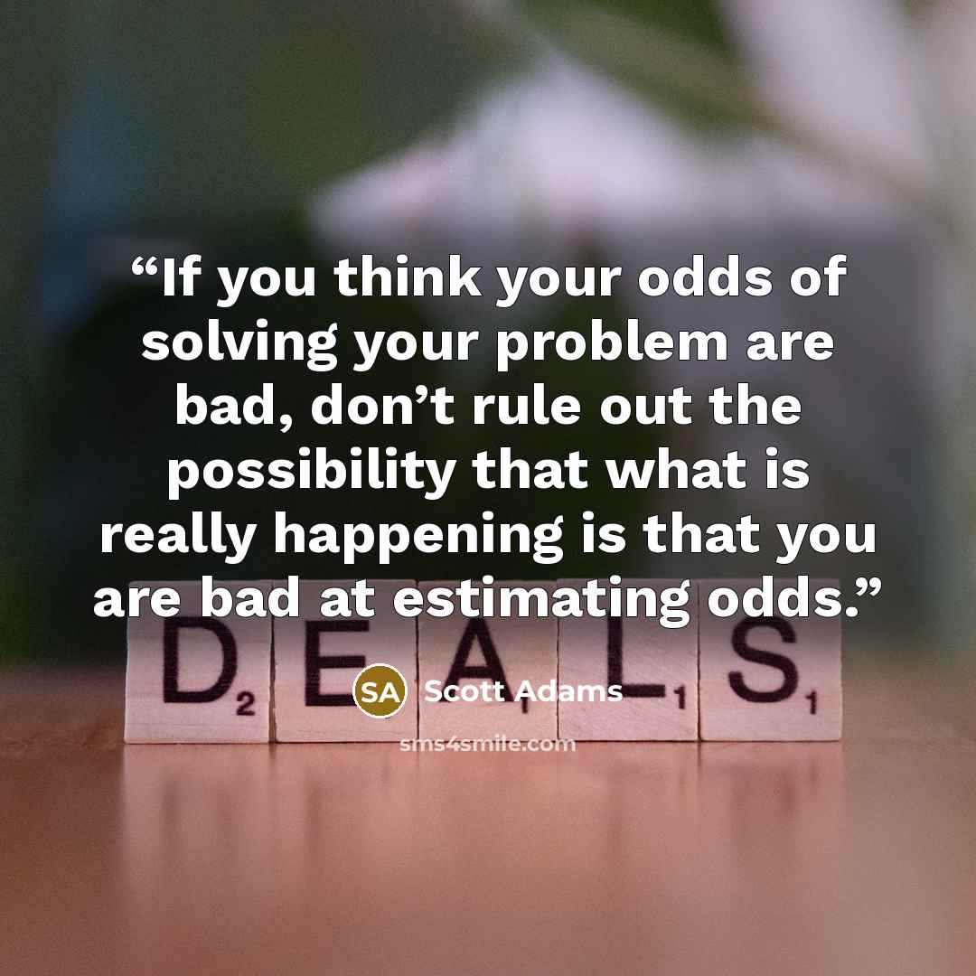 “If you think your odds of solving your problem are bad, don’t rule out the possibility that what is really happening is that you are bad at estimating odds.” quote by Scott Adams
