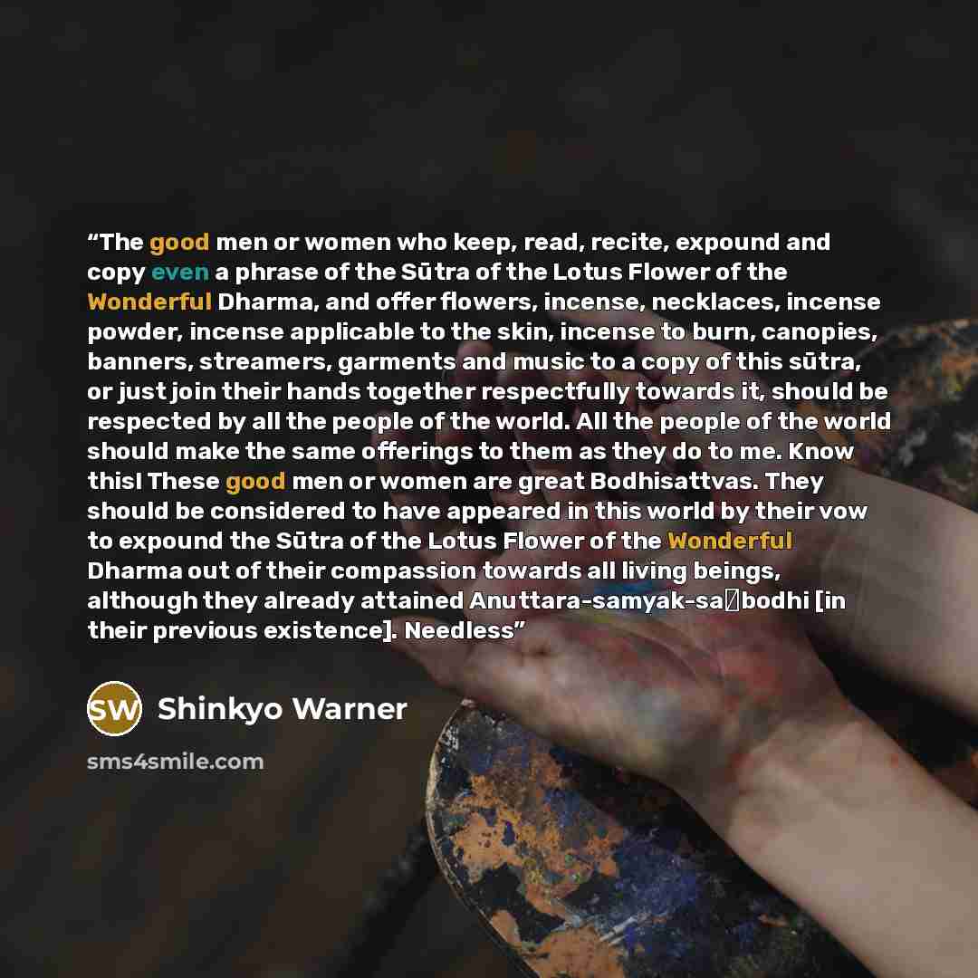 “The good men or women who keep, read, recite, expound and copy even a phrase of the Sūtra of the Lotus Flower of the Wonderful Dharma, and offer flowers, incense, necklaces, incense powder, incense applicable to the skin, incense to burn, canopies, banners, streamers, garments and music to a copy…” quote by Shinkyo Warner