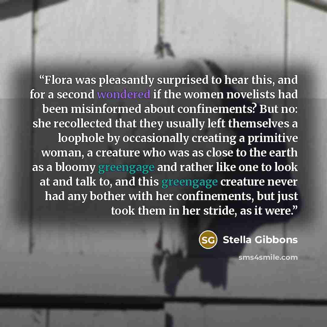 “Flora was pleasantly surprised to hear this, and for a second wondered if the women novelists had been misinformed about confinements? But no: she recollected that they usually left themselves a loophole by occasionally creating a primitive woman, a creature who was as close to the earth as a…” quote by Stella Gibbons
