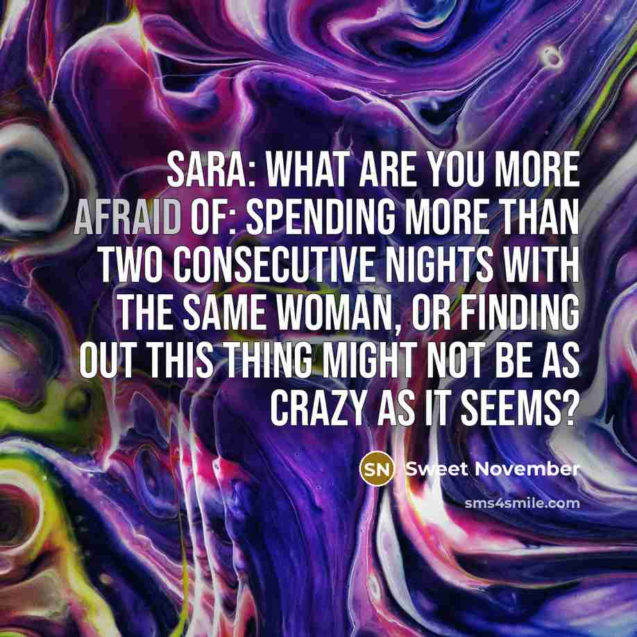 “Sara: What are you more afraid of: spending more than two consecutive nights with the same woman, or finding out this thing might not be as crazy as it seems?” quote by Sweet November