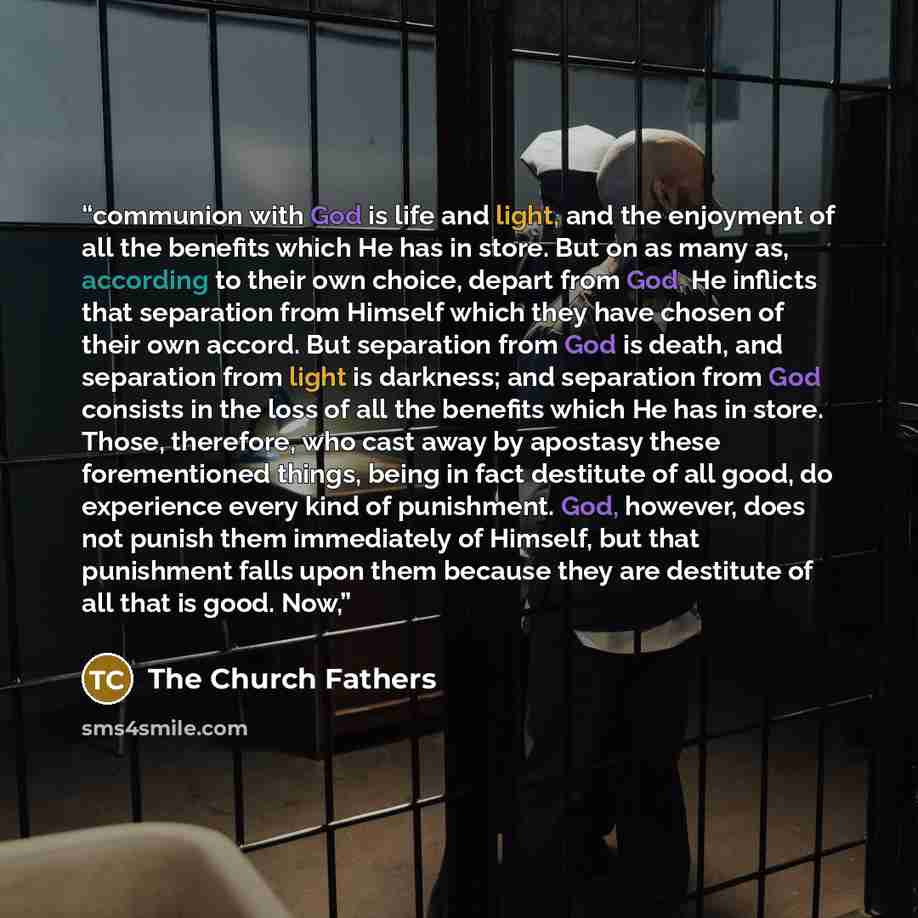 “communion with God is life and light, and the enjoyment of all the benefits which He has in store. But on as many as, according to their own choice, depart from God, He inflicts that separation from Himself which they have chosen of their own accord. But separation from God is death, and…” quote by The Church Fathers