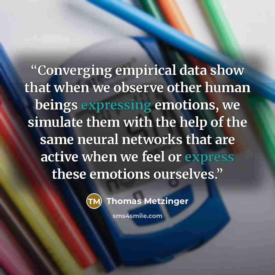 “Converging empirical data show that when we observe other human beings expressing emotions, we simulate them with the help of the same neural networks that are active when we feel or express these emotions ourselves.” quote by Thomas Metzinger