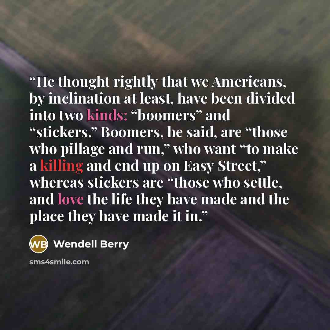 “He thought rightly that we Americans, by inclination at least, have been divided into two kinds: “boomers” and “stickers.” Boomers, he said, are “those who pillage and run,” who want “to make a killing and end up on Easy Street,” whereas stickers are “those who settle, and love the life they have…” quote by Wendell Berry
