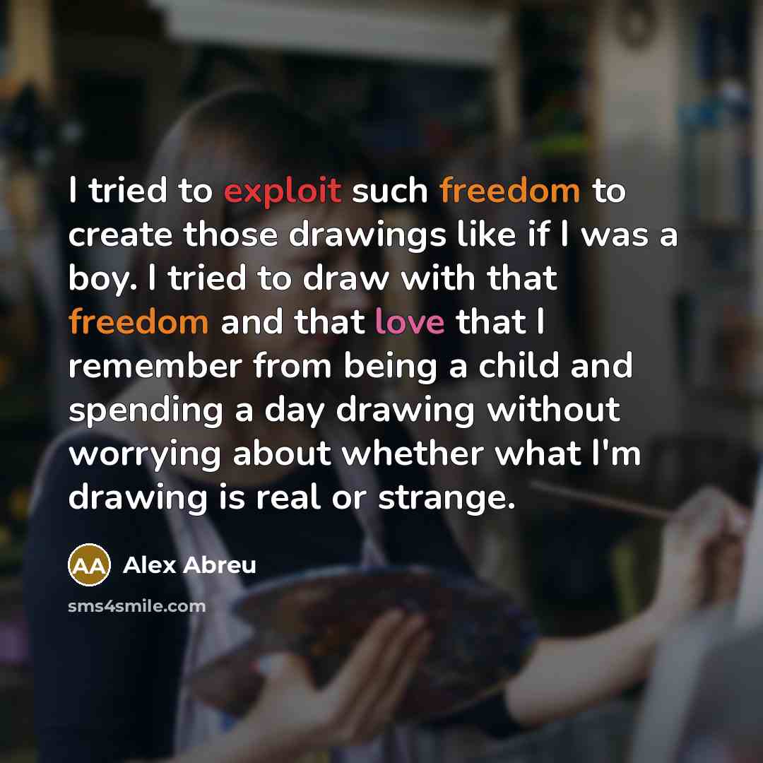 “I tried to exploit such freedom to create those drawings like if I was a boy. I tried to draw with that freedom and that love that I remember from being a child and spending a day drawing without worrying about whether what I'm drawing is real or strange.” quote by Alex Abreu