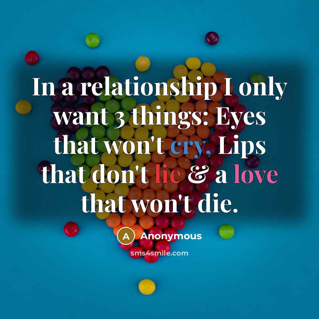 “In a relationship I only want 3 things: Eyes that won't cry, Lips that don't lie & a love that won't die.” quote by Anonymous