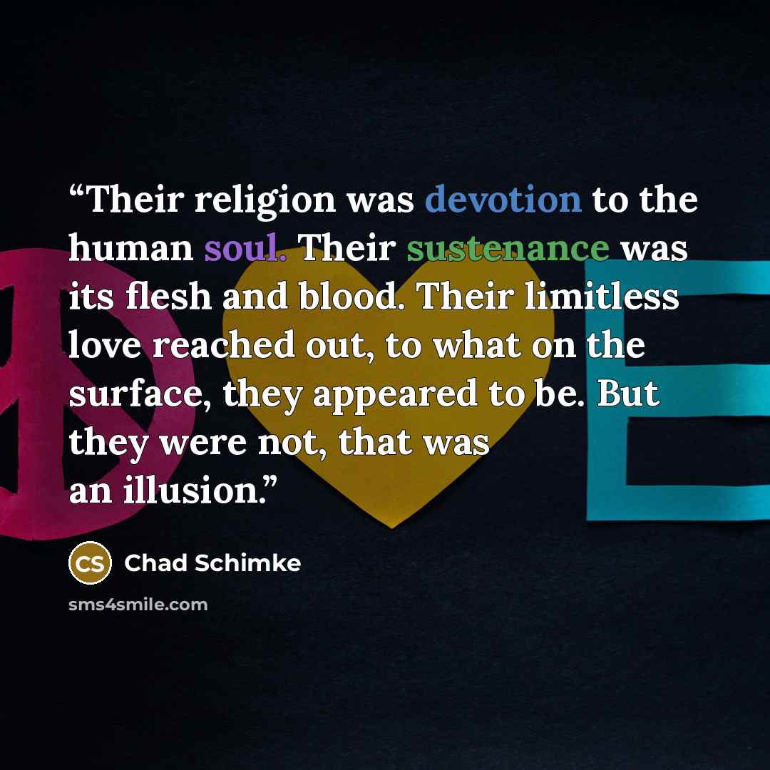 “Their religion was devotion to the human soul. Their sustenance was its flesh and blood. Their limitless love reached out, to what on the surface, they appeared to be. But they were not, that was an illusion.” quote by Chad Schimke