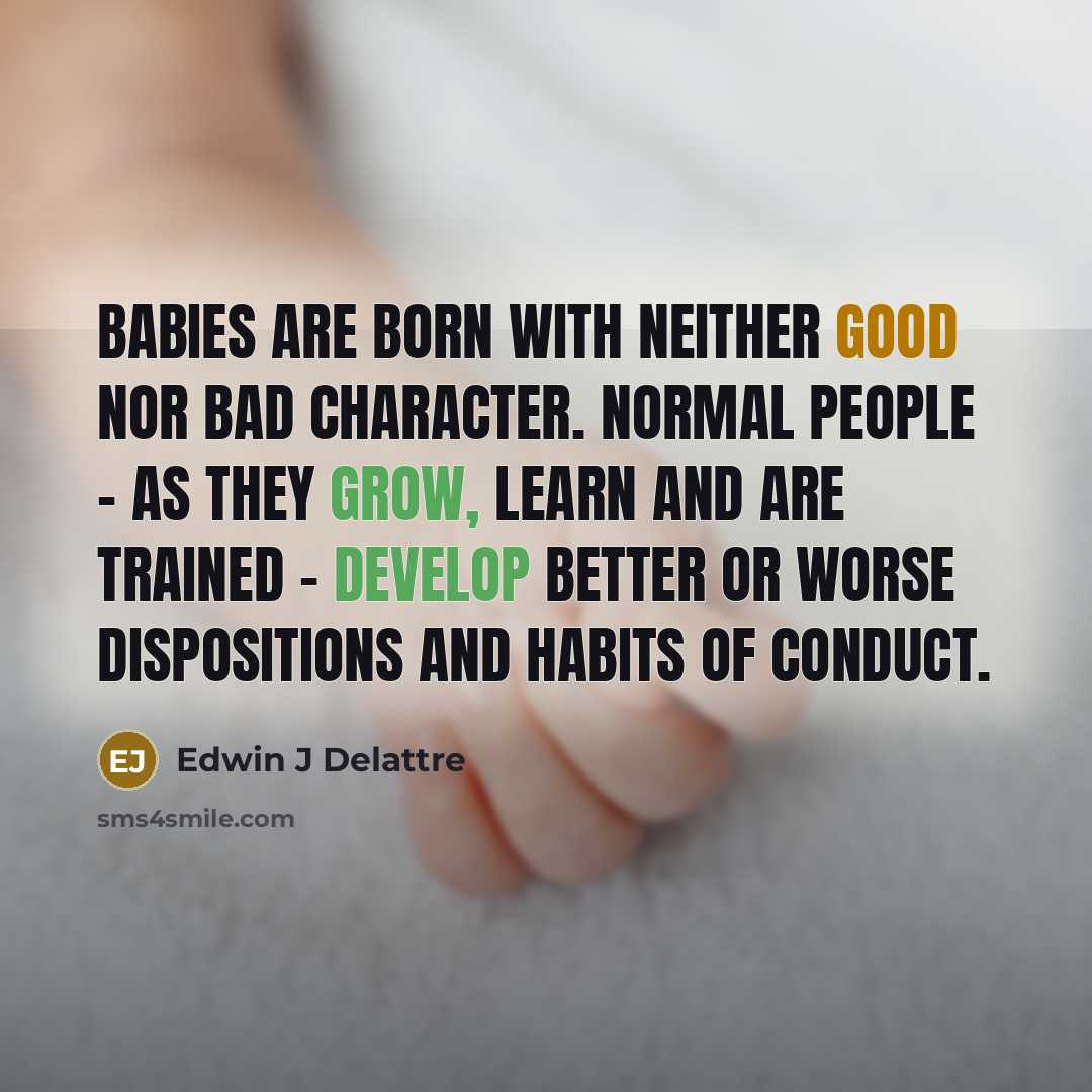 “Babies are born with neither good nor bad character. Normal people - as they grow, learn and are trained - develop better or worse dispositions and habits of conduct.” quote by Edwin J Delattre