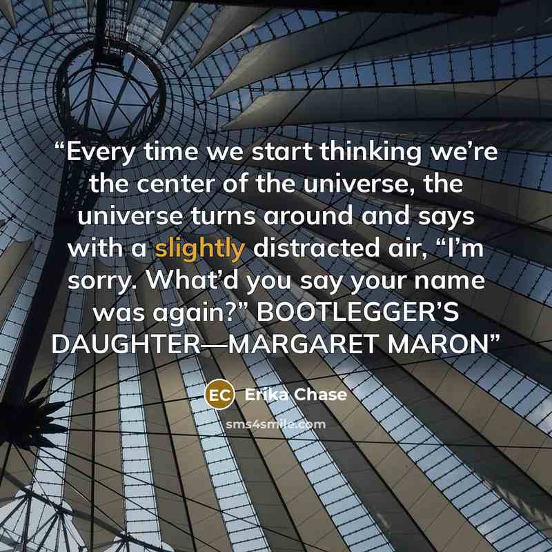 “Every time we start thinking we’re the center of the universe, the universe turns around and says with a slightly distracted air, “I’m sorry. What’d you say your name was again?” BOOTLEGGER’S DAUGHTER—MARGARET MARON” quote by Erika Chase