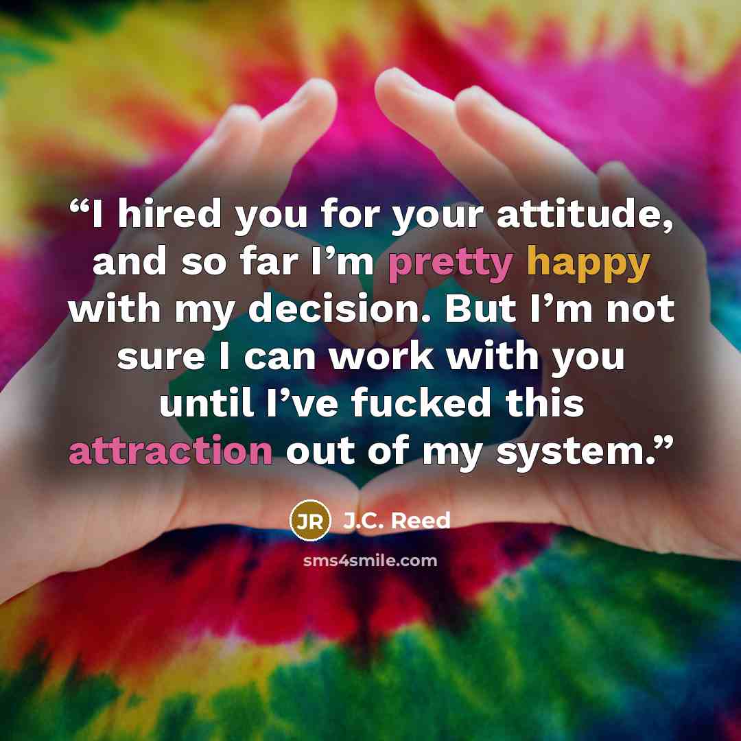 “I hired you for your attitude, and so far I’m pretty happy with my decision. But I’m not sure I can work with you until I’ve fucked this attraction out of my system.” quote by J.C. Reed