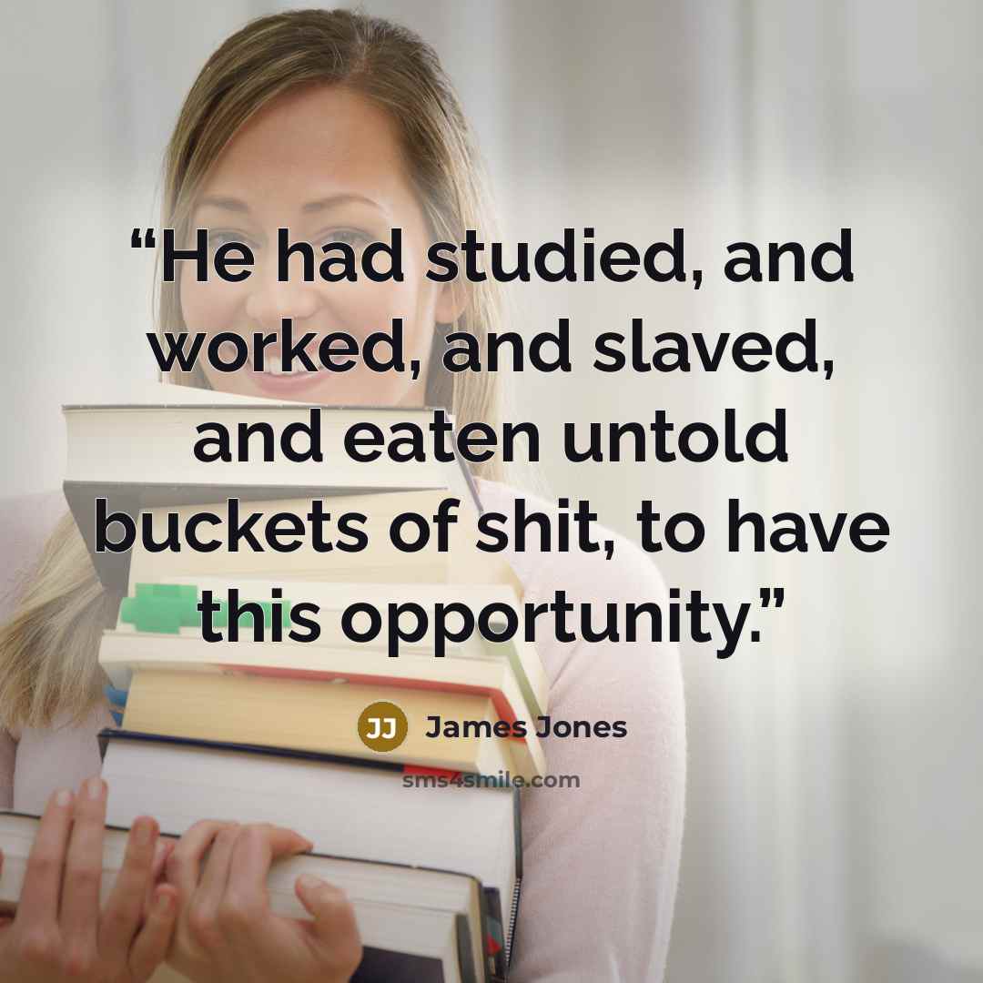 “He had studied, and worked, and slaved, and eaten untold buckets of shit, to have this opportunity.” quote by James Jones