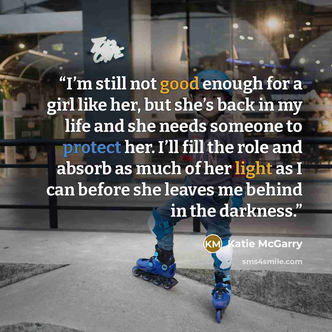 “I’m still not good enough for a girl like her, but she’s back in my life and she needs someone to protect her. I’ll fill the role and absorb as much of her light as I can before she leaves me behind in the darkness.” quote by Katie McGarry
