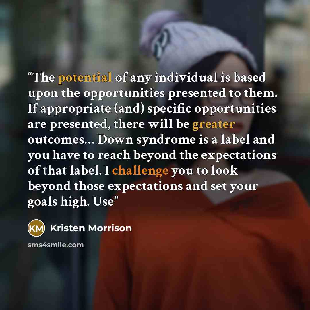 “The potential of any individual is based upon the opportunities presented to them. If appropriate (and) specific opportunities are presented, there will be greater outcomes… Down syndrome is a label and you have to reach beyond the expectations of that label. I challenge you to look beyond those…” quote by Kristen Morrison