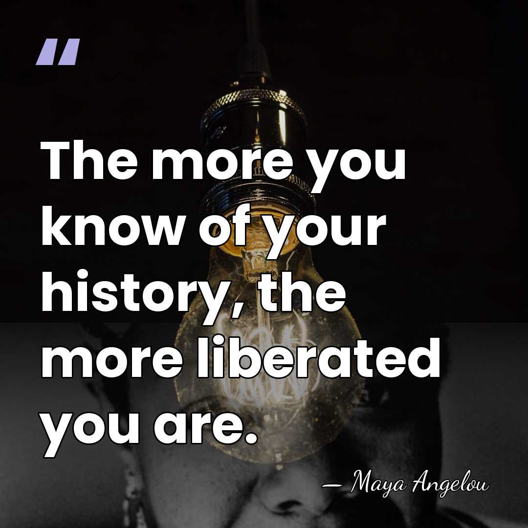 The more you know of your history, the more liberated you are. - Maya Angelou