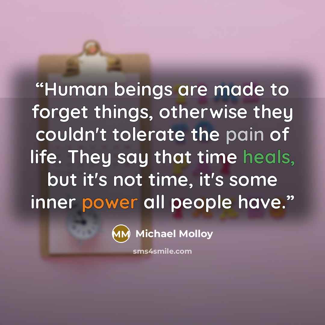 “Human beings are made to forget things, otherwise they couldn't tolerate the pain of life. They say that time heals, but it's not time, it's some inner power all people have.” quote by Michael Molloy