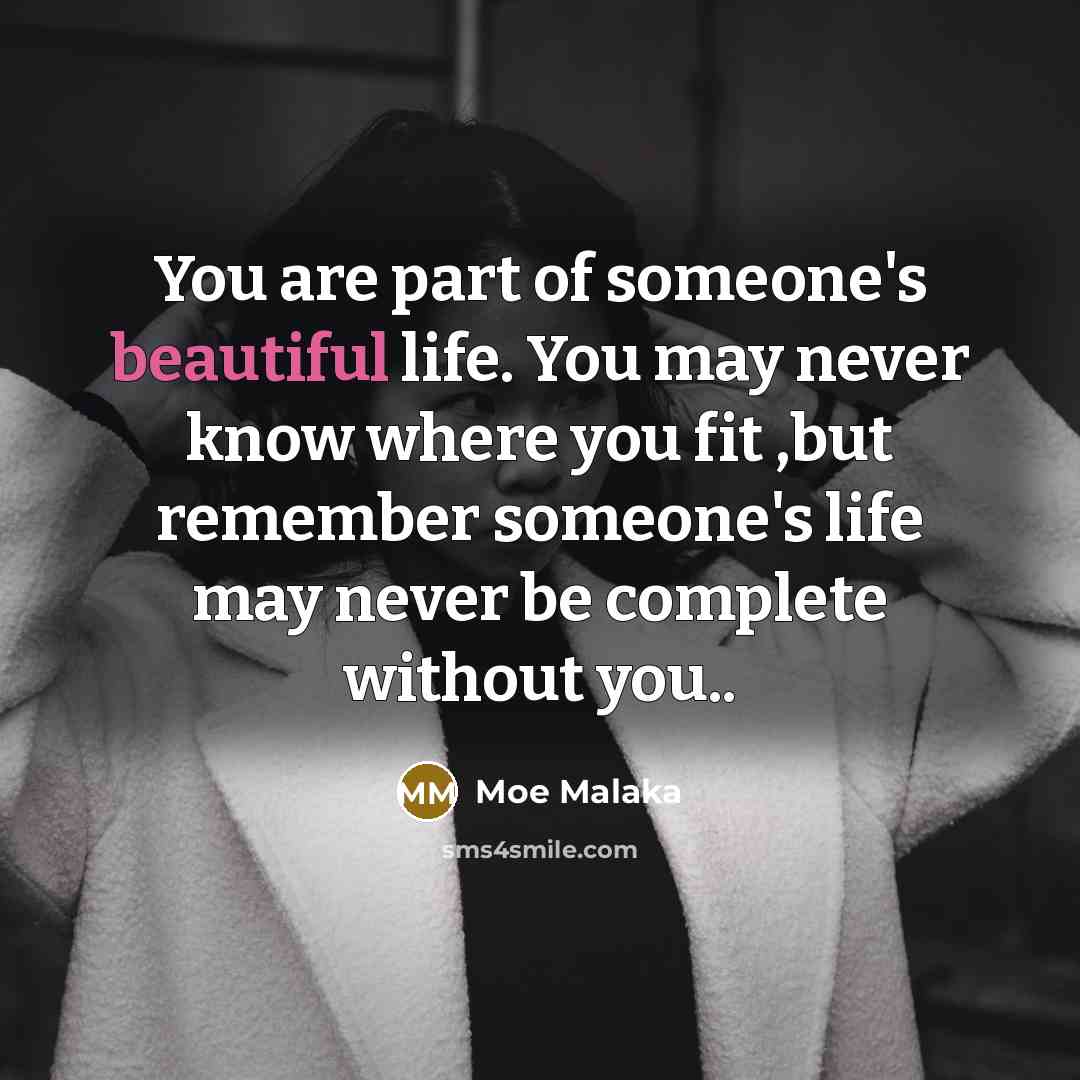 “You are part of someone's beautiful life. You may never know where you fit ,but remember someone's life may never be complete without you..” quote by Moe Malaka