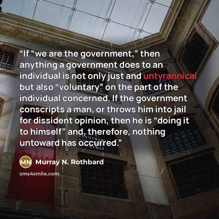 “If “we are the government,” then anything a government does to an individual is not only just and untyrannical but also “voluntary” on the part of the individual concerned. If the government conscripts a man, or throws him into jail for dissident opinion, then he is “doing it to himself” and…” quote by Murray N. Rothbard