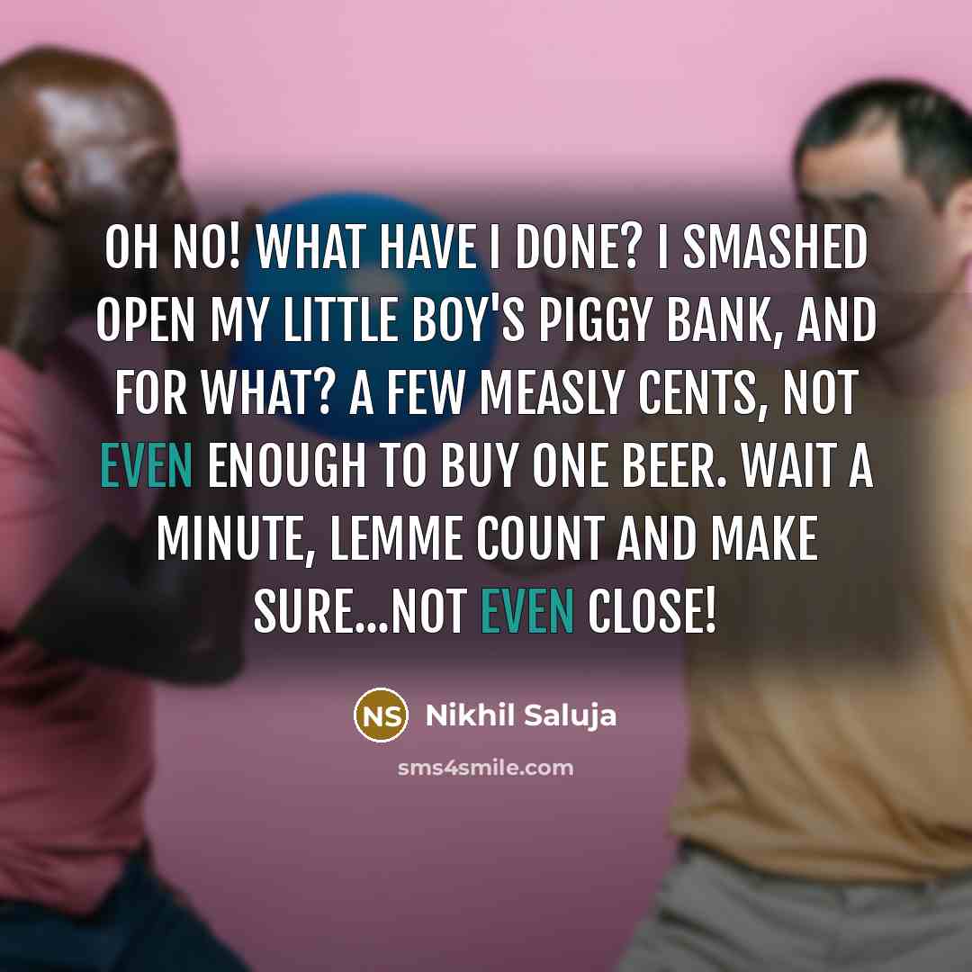 “Oh no! What have I done? I smashed open my little boy's piggy bank, and for what? A few measly cents, not even enough to buy one beer. Wait a minute, lemme count and make sure...not even close!” quote by Nikhil Saluja