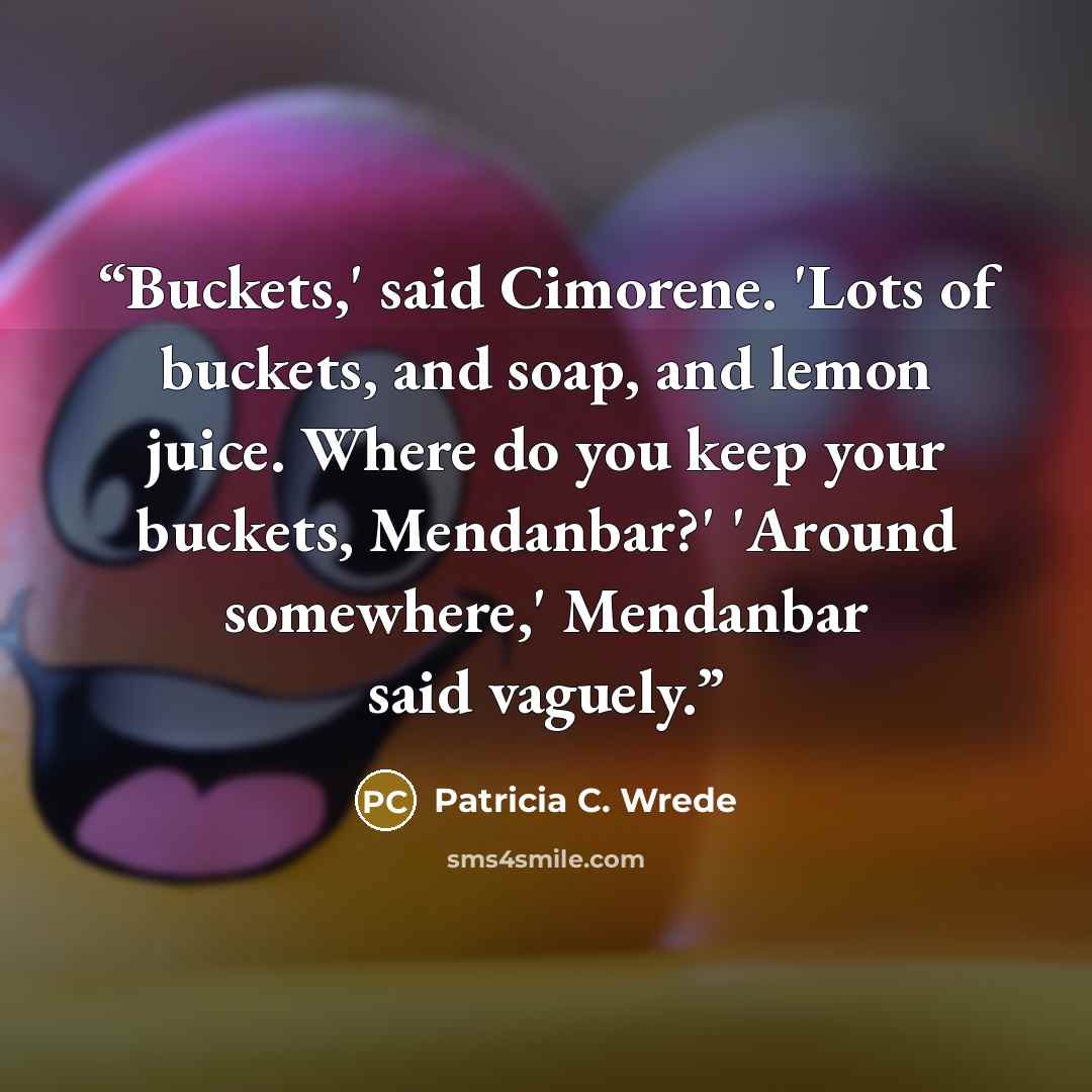 “Buckets,' said Cimorene. 'Lots of buckets, and soap, and lemon juice. Where do you keep your buckets, Mendanbar?' 'Around somewhere,' Mendanbar said vaguely.” quote by Patricia C. Wrede