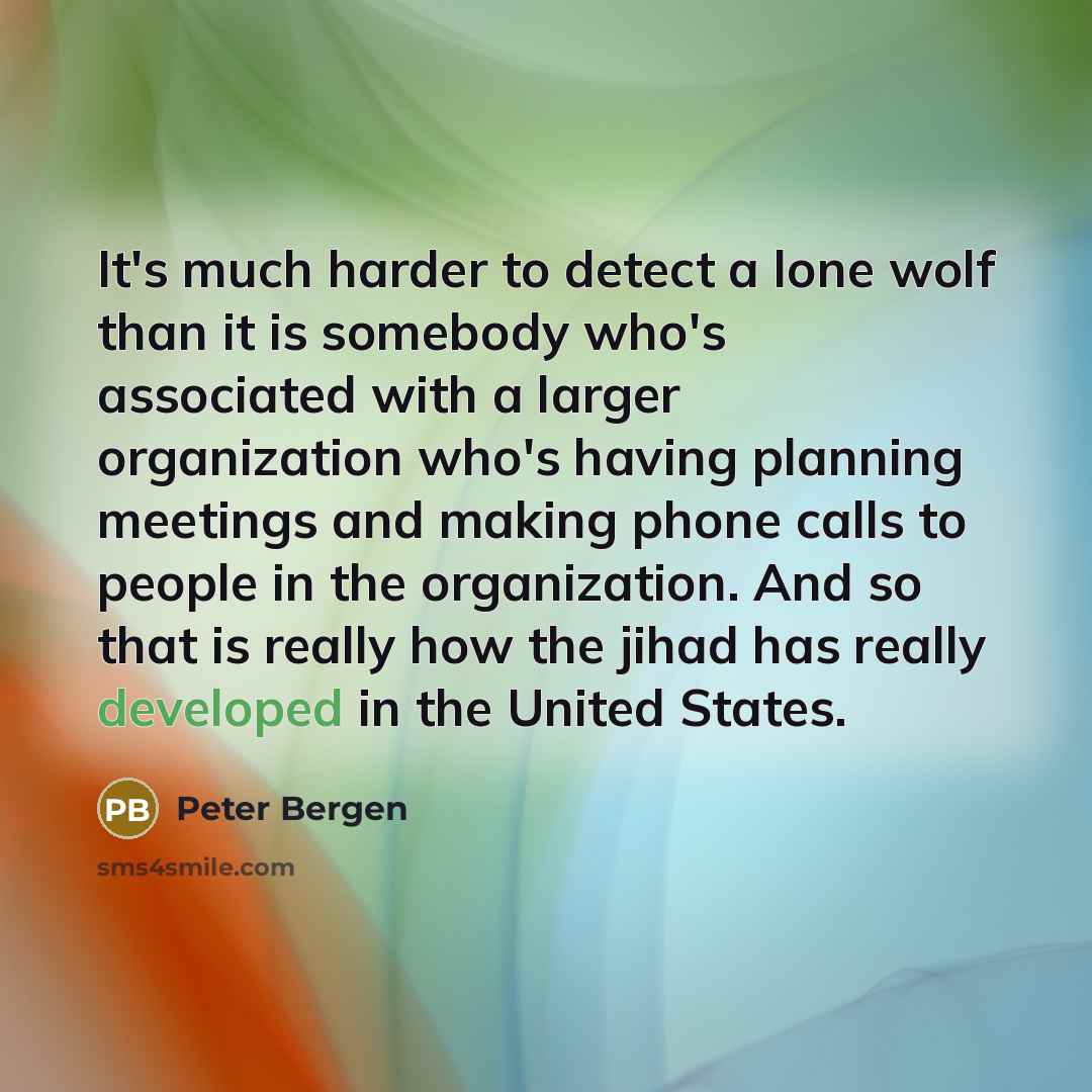 “It's much harder to detect a lone wolf than it is somebody who's associated with a larger organization who's having planning meetings and making phone calls to people in the organization. And so that is really how the jihad has really developed in the United States.” quote by Peter Bergen
