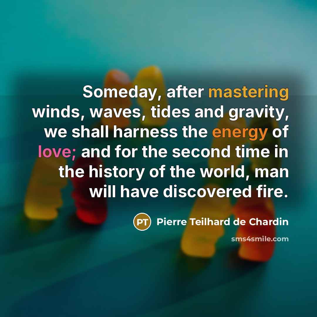 “Someday, after mastering winds, waves, tides and gravity, we shall harness the energy of love; and for the second time in the history of the world, man will have discovered fire.” quote by Pierre Teilhard De Chardin