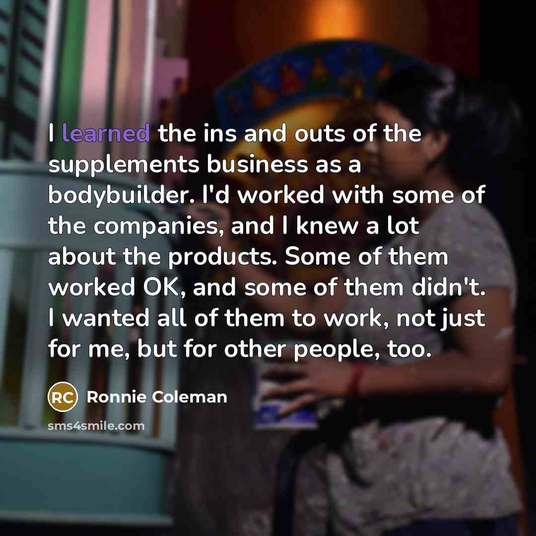 “I learned the ins and outs of the supplements business as a bodybuilder. I'd worked with some of the companies, and I knew a lot about the products. Some of them worked OK, and some of them didn't. I wanted all of them to work, not just for me, but for other people, too.” quote by Ronnie Coleman