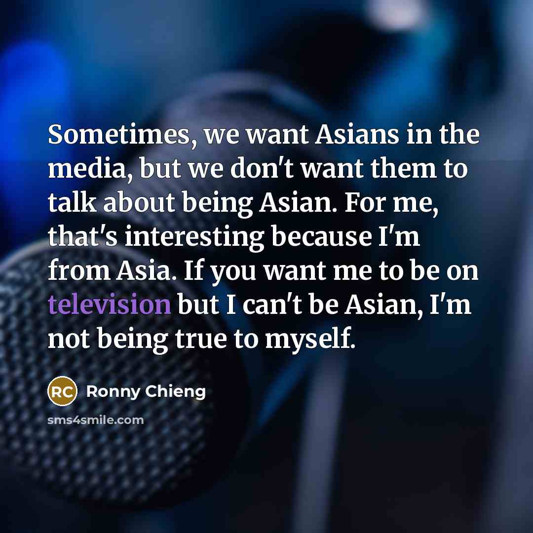 “Sometimes, we want Asians in the media, but we don't want them to talk about being Asian. For me, that's interesting because I'm from Asia. If you want me to be on television but I can't be Asian, I'm not being true to myself.” quote by Ronny Chieng