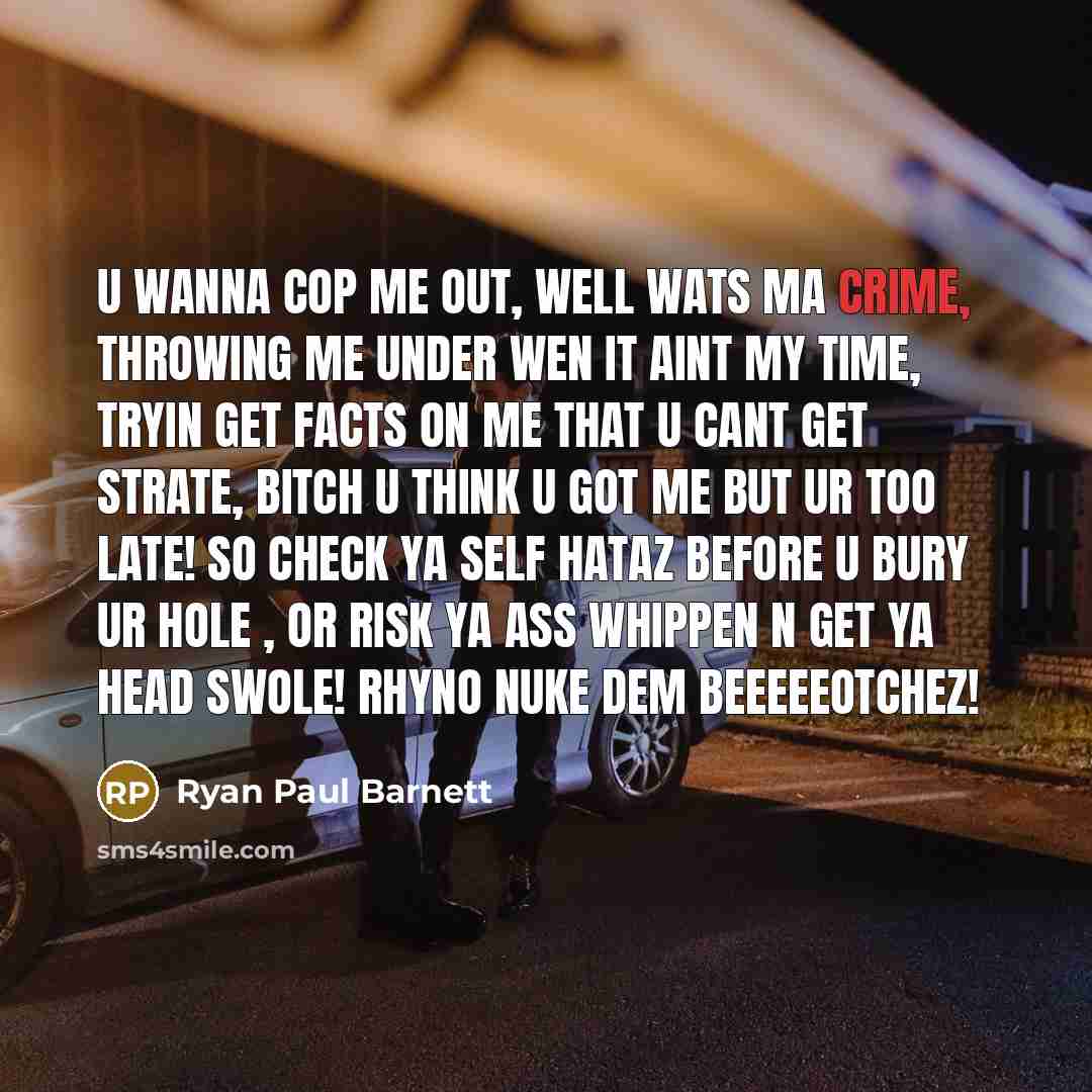 “U Wanna Cop Me Out, Well Wats Ma Crime, Throwing Me Under Wen It Aint My Time, Tryin Get Facts On Me That U Cant Get Strate, Bitch U Think U Got Me But Ur Too Late! So Check Ya Self Hataz Before U Bury Ur Hole , Or Risk Ya Ass Whippen N Get Ya Head Swole! Rhyno Nuke Dem Beeeeeotchez!” quote by Ryan Paul Barnett