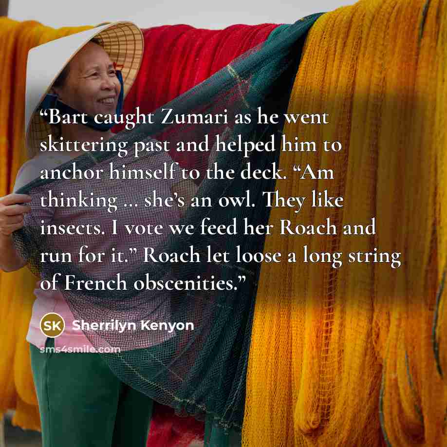 “Bart caught Zumari as he went skittering past and helped him to anchor himself to the deck. “Am thinking … she’s an owl. They like insects. I vote we feed her Roach and run for it.” Roach let loose a long string of French obscenities.” quote by Sherrilyn Kenyon